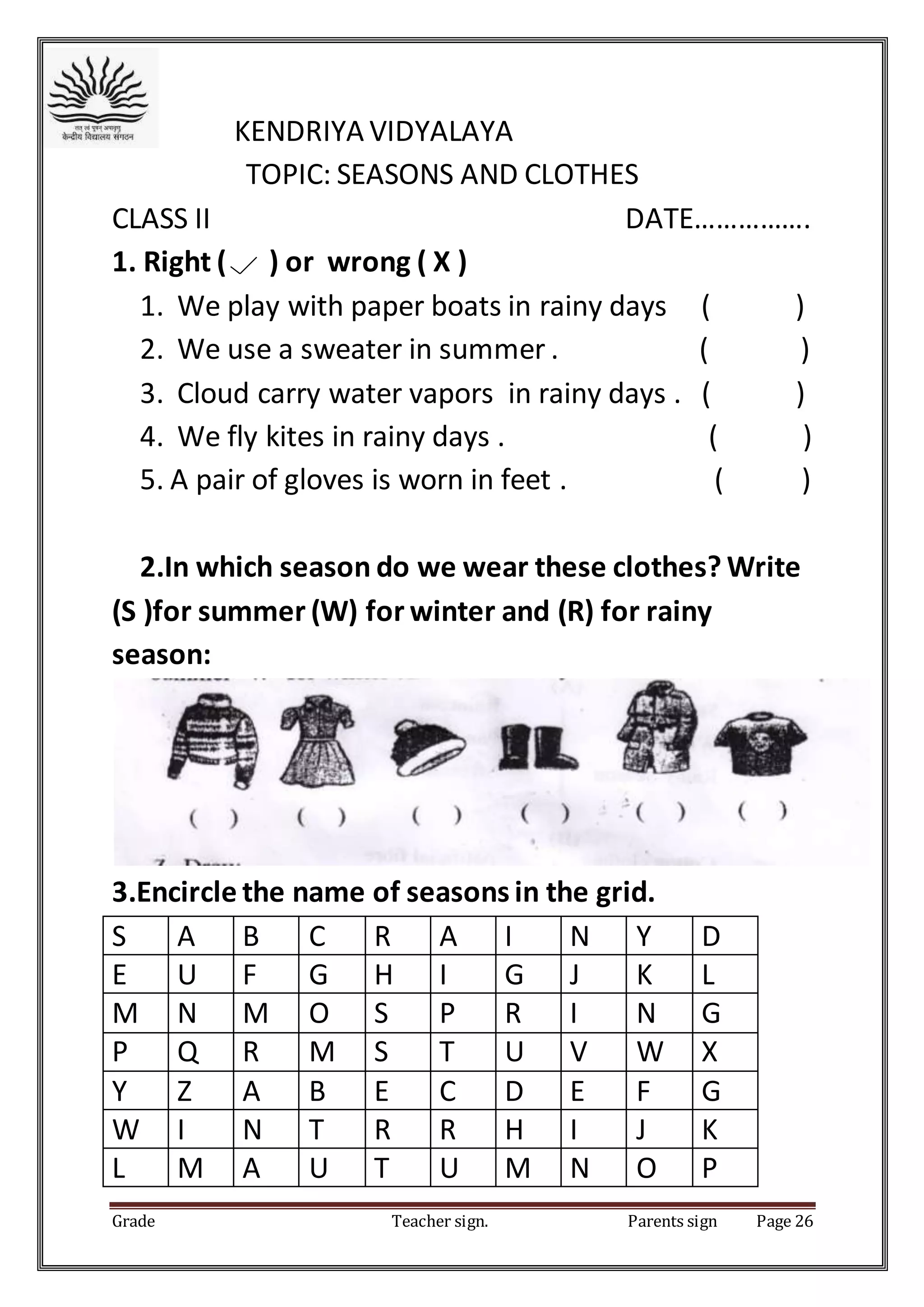 Grade Teacher sign. Parents sign Page 26
KENDRIYA VIDYALAYA
TOPIC: SEASONS AND CLOTHES
CLASS II DATE…………….
1. Right ( ) or wrong ( X )
1. We play with paper boats in rainy days ( )
2. We use a sweater in summer . ( )
3. Cloud carry water vapors in rainy days . ( )
4. We fly kites in rainy days . ( )
5. A pair of gloves is worn in feet . ( )
2.In which season do we wear these clothes? Write
(S )for summer (W) for winter and (R) for rainy
season:
3.Encircle the name of seasons in the grid.
S A B C R A I N Y D
E U F G H I G J K L
M N M O S P R I N G
P Q R M S T U V W X
Y Z A B E C D E F G
W I N T R R H I J K
L M A U T U M N O P
 