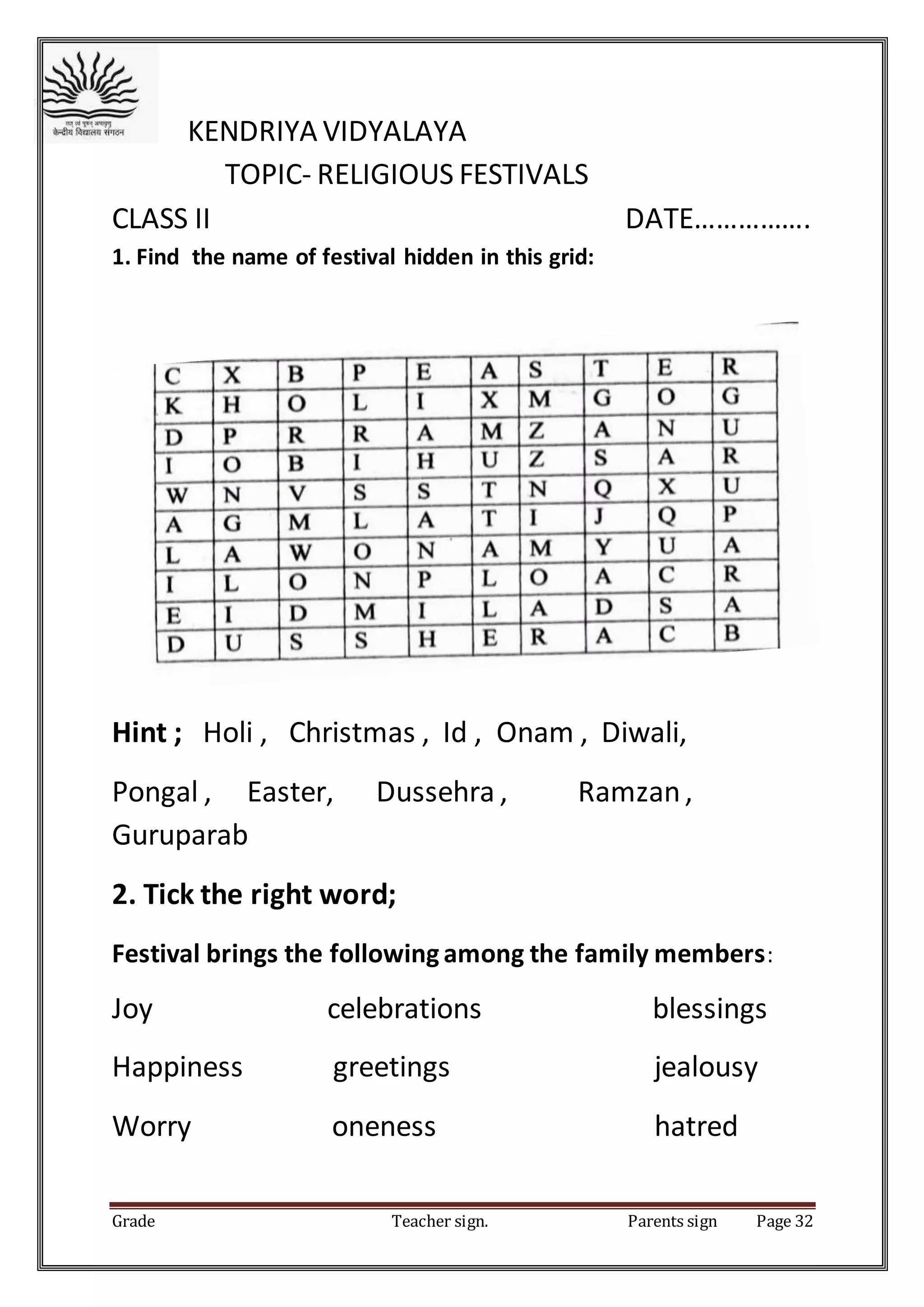 Grade Teacher sign. Parents sign Page 32
KENDRIYA VIDYALAYA
TOPIC- RELIGIOUS FESTIVALS
CLASS II DATE…………….
1. Find the name of festival hidden in this grid:
Hint ; Holi , Christmas , Id , Onam , Diwali,
Pongal , Easter, Dussehra , Ramzan,
Guruparab
2. Tick the right word;
Festival brings the followingamong the family members:
Joy celebrations blessings
Happiness greetings jealousy
Worry oneness hatred
 