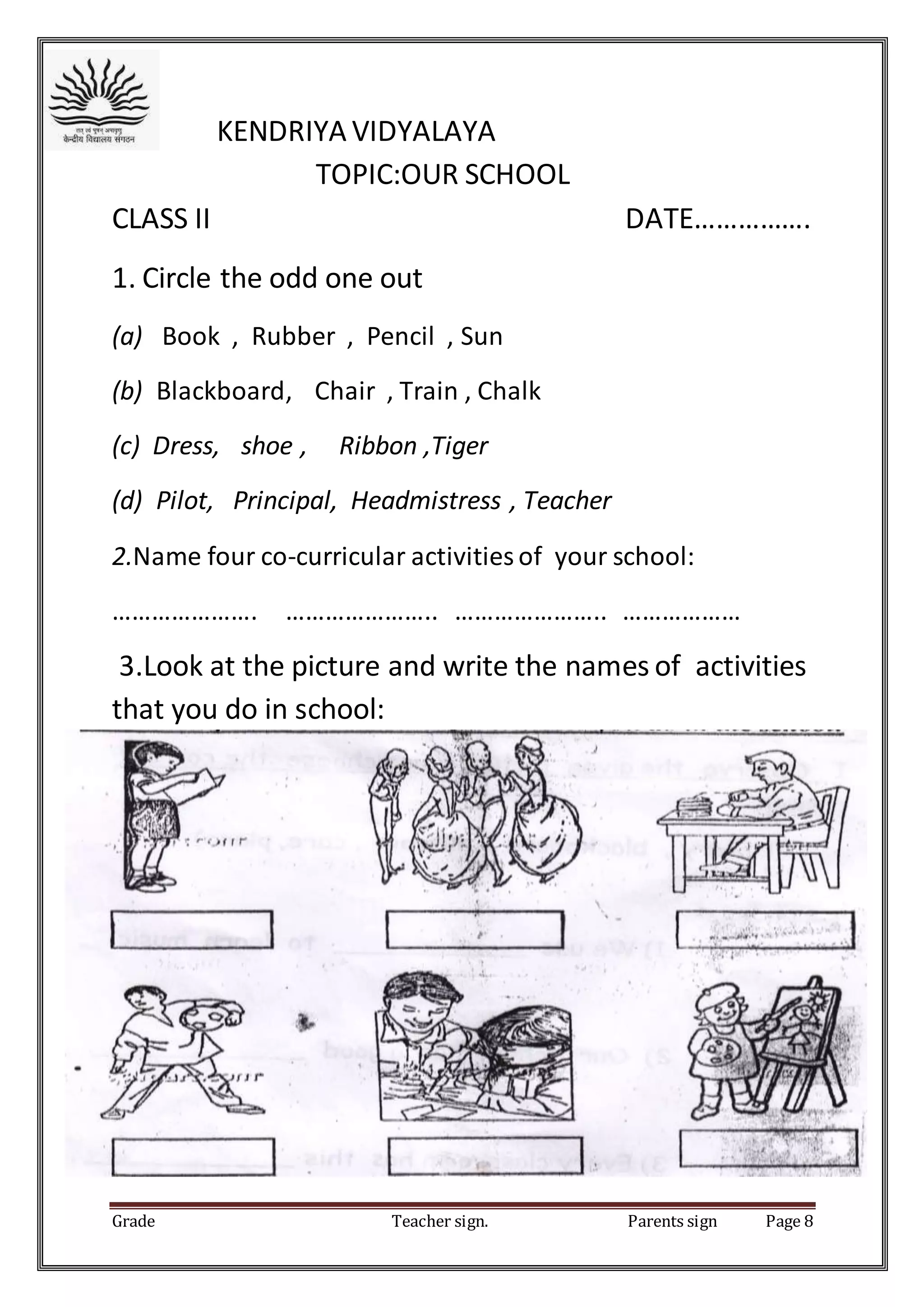 Grade Teacher sign. Parents sign Page 8
KENDRIYA VIDYALAYA
TOPIC:OUR SCHOOL
CLASS II DATE…………….
1. Circle the odd one out
(a) Book , Rubber , Pencil , Sun
(b) Blackboard, Chair , Train , Chalk
(c) Dress, shoe , Ribbon ,Tiger
(d) Pilot, Principal, Headmistress , Teacher
2.Name four co-curricular activities of your school:
…………………. ………………….. ………………….. ………………
3.Look at the picture and write the names of activities
that you do in school:
 