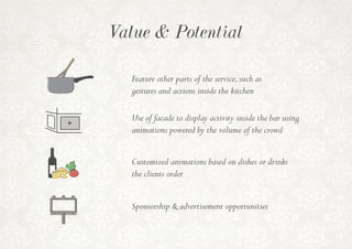 Value & Potential
Feature other parts of the service,such as
gestures and actions inside the kitchen
Customized animations based on dishes or drinks
the clients order
Use of facade to display activity inside the bar using
animations powered by the volume of the crowd
Sponsorship & advertisement opportunities
 