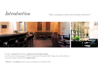 Introduction
In order to rebrand The Park Bar as distinct from the Hyatt brand,
as well its other entertaining spaces "VUN" restaurant and "La Cupola Lobby" lounge, the new bar will have a
cozy warm ambience inspired by the Italian home.
"Divano" is the Italian word for sofa, an essential part of any family's home.
"There is nothing more Italian than the family and the home."
 