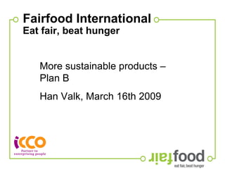 Fairfood International Eat fair, beat hunger   More sustainable products – Plan B Han Valk, March 16th 2009  