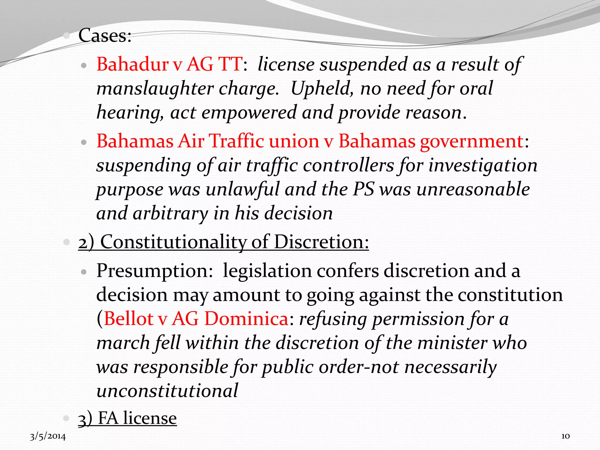  Cases:

Bahadur v AG TT: license suspended as a result of
manslaughter charge. Upheld, no need for oral
hearing, act empowered and provide reason.
 Bahamas Air Traffic union v Bahamas government:
suspending of air traffic controllers for investigation
purpose was unlawful and the PS was unreasonable
and arbitrary in his decision
 2) Constitutionality of Discretion:
 Presumption: legislation confers discretion and a
decision may amount to going against the constitution
(Bellot v AG Dominica: refusing permission for a
march fell within the discretion of the minister who
was responsible for public order-not necessarily
unconstitutional


 3) FA license
3/5/2014

10

 