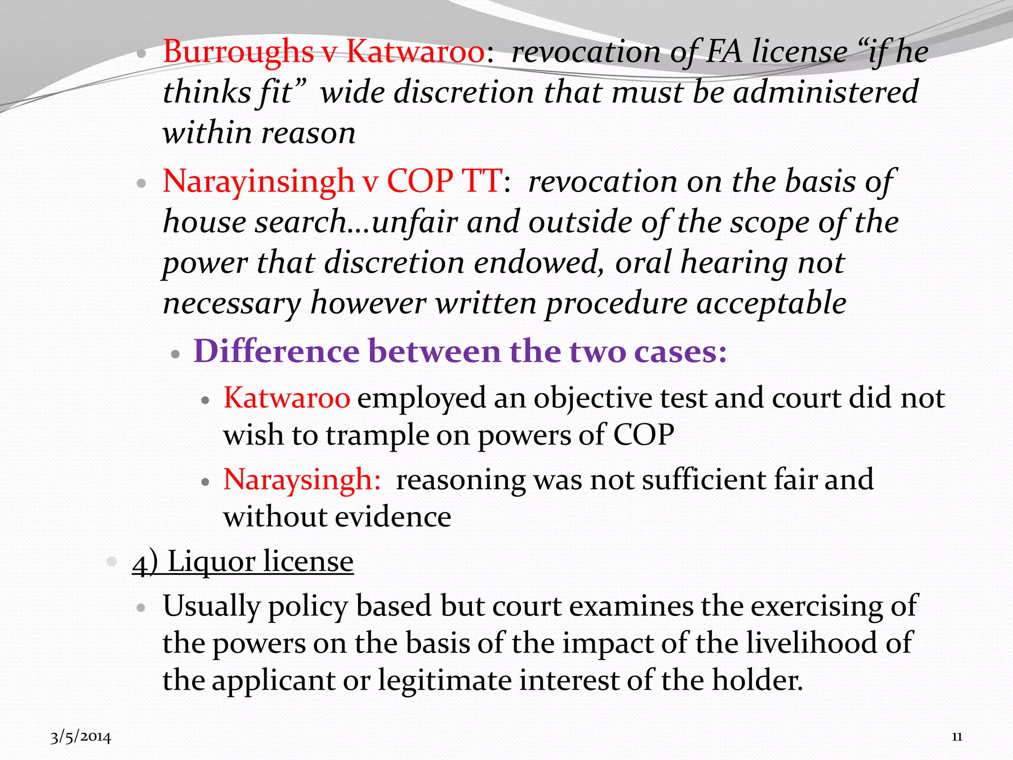 



Burroughs v Katwaroo: revocation of FA license “if he
thinks fit” wide discretion that must be administered
within reason
Narayinsingh v COP TT: revocation on the basis of
house search…unfair and outside of the scope of the
power that discretion endowed, oral hearing not
necessary however written procedure acceptable
 Difference between the two cases:

Katwaroo employed an objective test and court did not
wish to trample on powers of COP
 Naraysingh: reasoning was not sufficient fair and
without evidence
 4) Liquor license
 Usually policy based but court examines the exercising of
the powers on the basis of the impact of the livelihood of
the applicant or legitimate interest of the holder.


3/5/2014

11

 