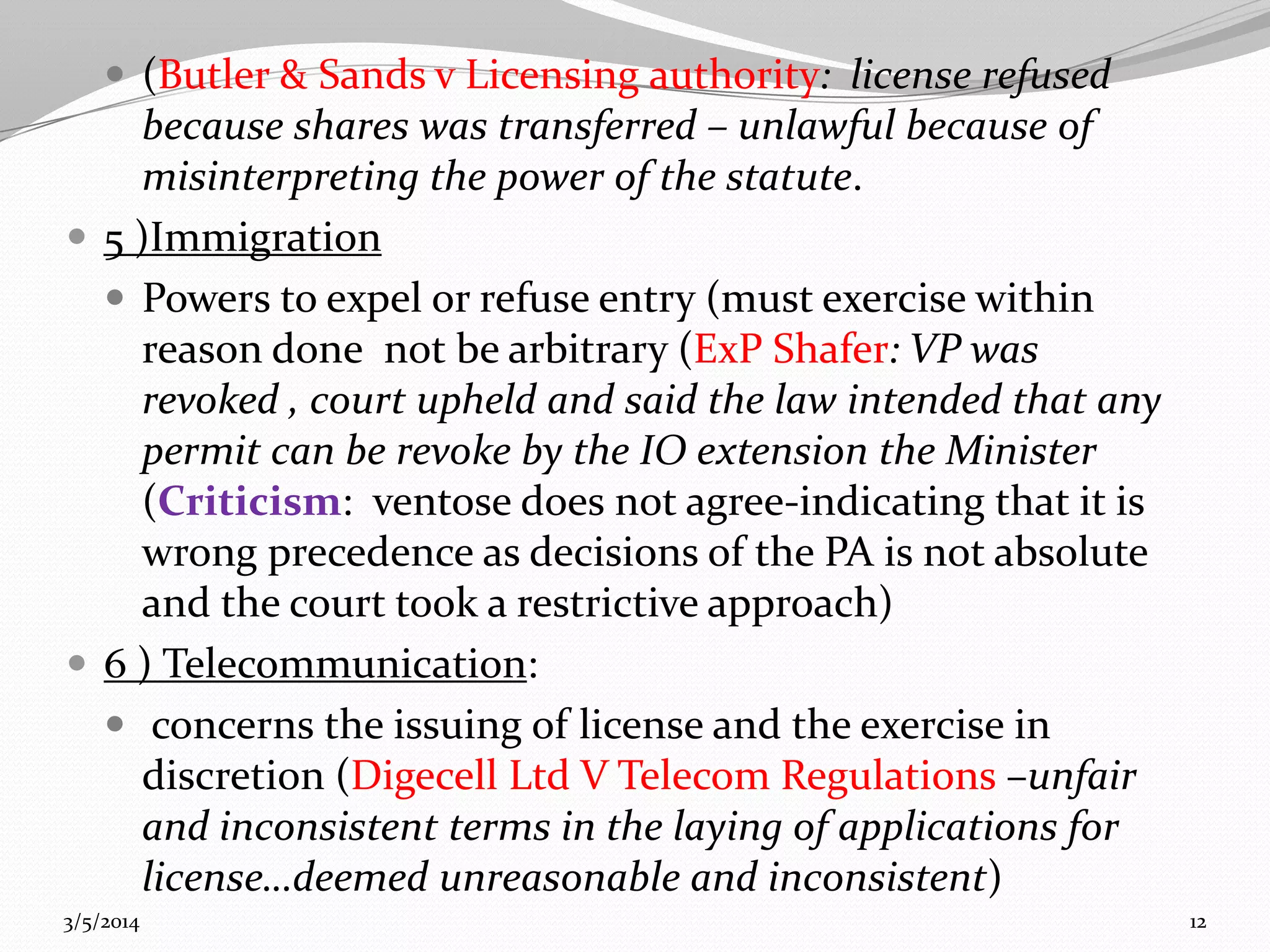  (Butler & Sands v Licensing authority: license refused

because shares was transferred – unlawful because of
misinterpreting the power of the statute.
 5 )Immigration
 Powers to expel or refuse entry (must exercise within
reason done not be arbitrary (ExP Shafer: VP was
revoked , court upheld and said the law intended that any
permit can be revoke by the IO extension the Minister
(Criticism: ventose does not agree-indicating that it is
wrong precedence as decisions of the PA is not absolute
and the court took a restrictive approach)
 6 ) Telecommunication:
 concerns the issuing of license and the exercise in
discretion (Digecell Ltd V Telecom Regulations –unfair
and inconsistent terms in the laying of applications for
license…deemed unreasonable and inconsistent)
3/5/2014

12

 