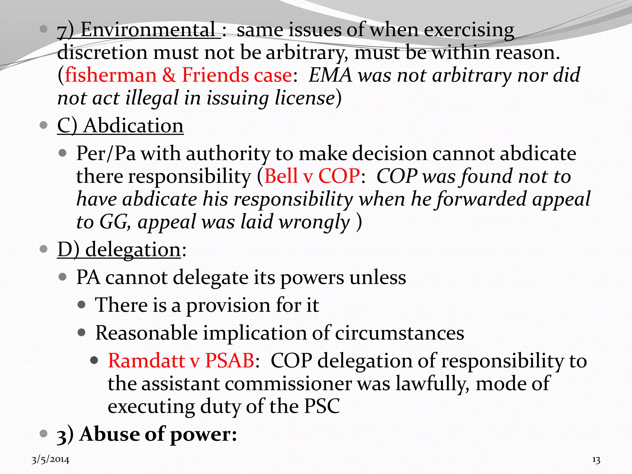  7) Environmental : same issues of when exercising

discretion must not be arbitrary, must be within reason.
(fisherman & Friends case: EMA was not arbitrary nor did
not act illegal in issuing license)
 C) Abdication
 Per/Pa with authority to make decision cannot abdicate
there responsibility (Bell v COP: COP was found not to
have abdicate his responsibility when he forwarded appeal
to GG, appeal was laid wrongly )
 D) delegation:
 PA cannot delegate its powers unless
 There is a provision for it
 Reasonable implication of circumstances
 Ramdatt v PSAB: COP delegation of responsibility to
the assistant commissioner was lawfully, mode of
executing duty of the PSC
 3) Abuse of power:
3/5/2014

13

 