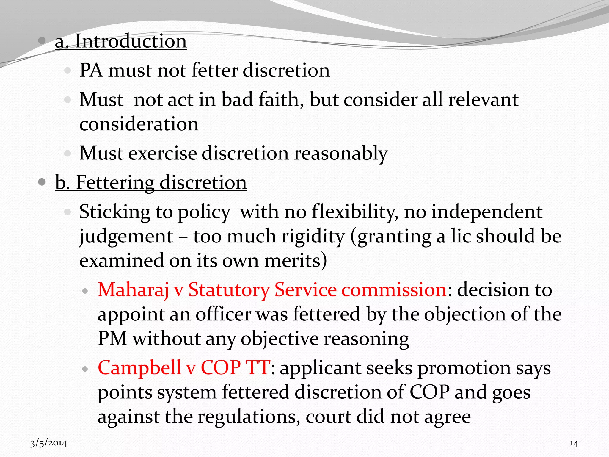  a. Introduction
 PA must not fetter discretion
 Must not act in bad faith, but consider all relevant

consideration
 Must exercise discretion reasonably
 b. Fettering discretion
 Sticking to policy with no flexibility, no independent
judgement – too much rigidity (granting a lic should be
examined on its own merits)
 Maharaj v Statutory Service commission: decision to
appoint an officer was fettered by the objection of the
PM without any objective reasoning
 Campbell v COP TT: applicant seeks promotion says
points system fettered discretion of COP and goes
against the regulations, court did not agree
3/5/2014

14

 