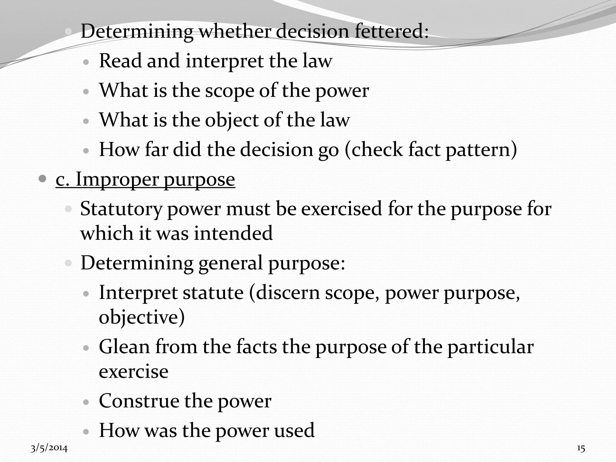  Determining whether decision fettered:

Read and interpret the law
 What is the scope of the power
 What is the object of the law
 How far did the decision go (check fact pattern)
 c. Improper purpose
 Statutory power must be exercised for the purpose for
which it was intended
 Determining general purpose:
 Interpret statute (discern scope, power purpose,
objective)
 Glean from the facts the purpose of the particular
exercise
 Construe the power
 How was the power used


3/5/2014

15

 