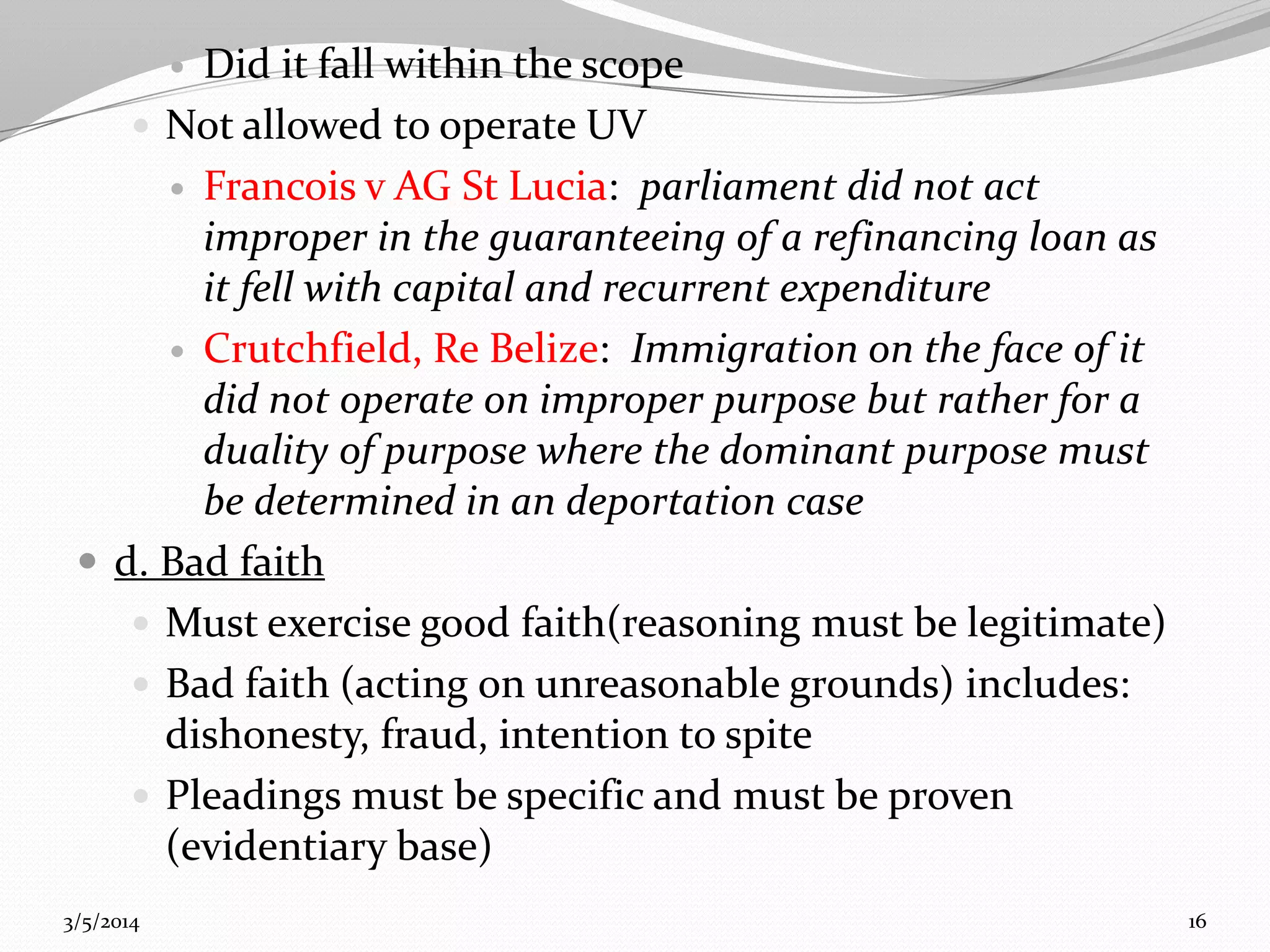 Did it fall within the scope
 Not allowed to operate UV
 Francois v AG St Lucia: parliament did not act
improper in the guaranteeing of a refinancing loan as
it fell with capital and recurrent expenditure
 Crutchfield, Re Belize: Immigration on the face of it
did not operate on improper purpose but rather for a
duality of purpose where the dominant purpose must
be determined in an deportation case
 d. Bad faith
 Must exercise good faith(reasoning must be legitimate)
 Bad faith (acting on unreasonable grounds) includes:
dishonesty, fraud, intention to spite
 Pleadings must be specific and must be proven
(evidentiary base)


3/5/2014

16

 