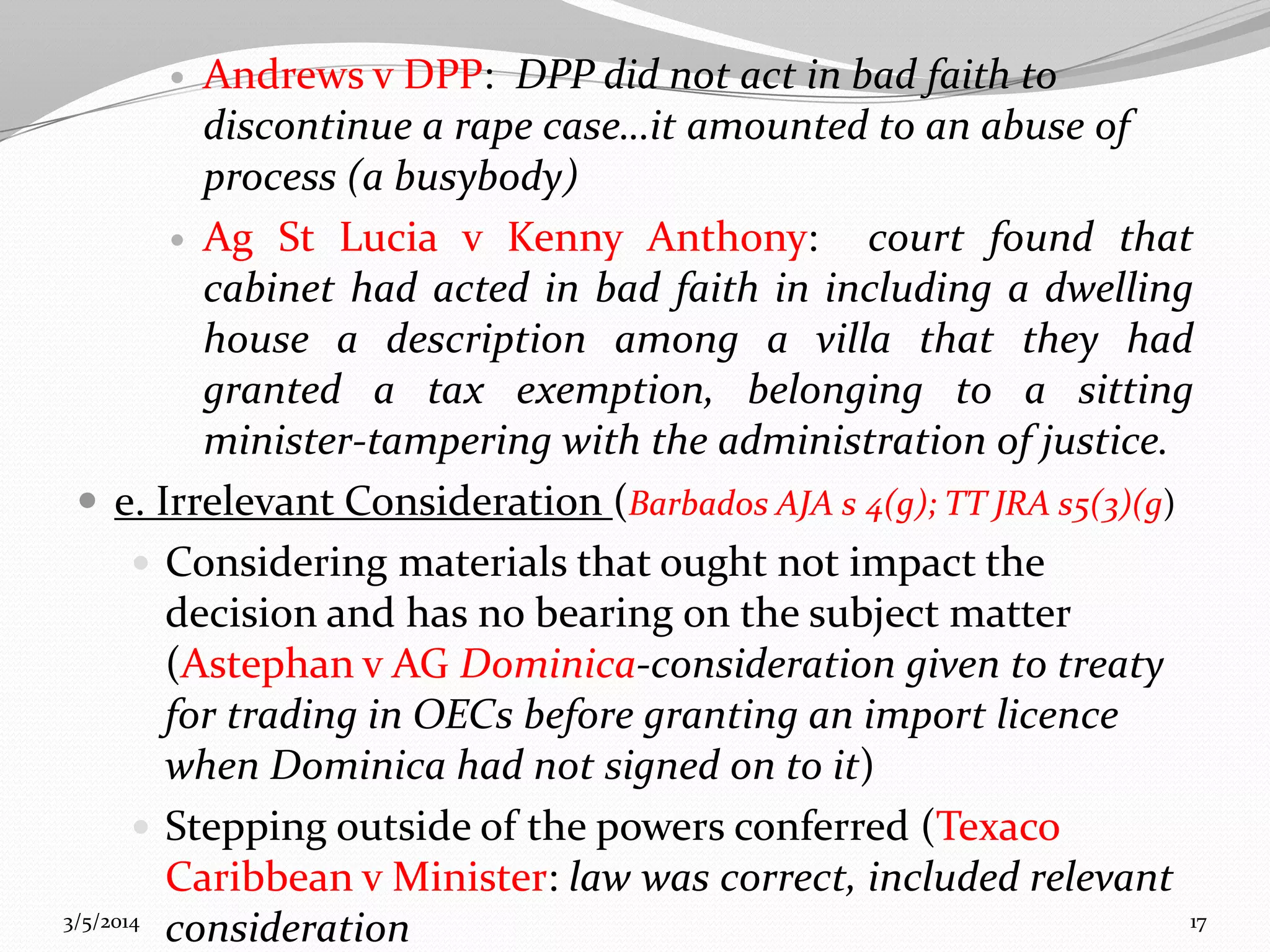 Andrews v DPP: DPP did not act in bad faith to
discontinue a rape case…it amounted to an abuse of
process (a busybody)
 Ag St Lucia v Kenny Anthony:
court found that
cabinet had acted in bad faith in including a dwelling
house a description among a villa that they had
granted a tax exemption, belonging to a sitting
minister-tampering with the administration of justice.
 e. Irrelevant Consideration (Barbados AJA s 4(g); TT JRA s5(3)(g)
 Considering materials that ought not impact the
decision and has no bearing on the subject matter
(Astephan v AG Dominica-consideration given to treaty
for trading in OECs before granting an import licence
when Dominica had not signed on to it)
 Stepping outside of the powers conferred (Texaco
Caribbean v Minister: law was correct, included relevant
3/5/2014
17
consideration


 