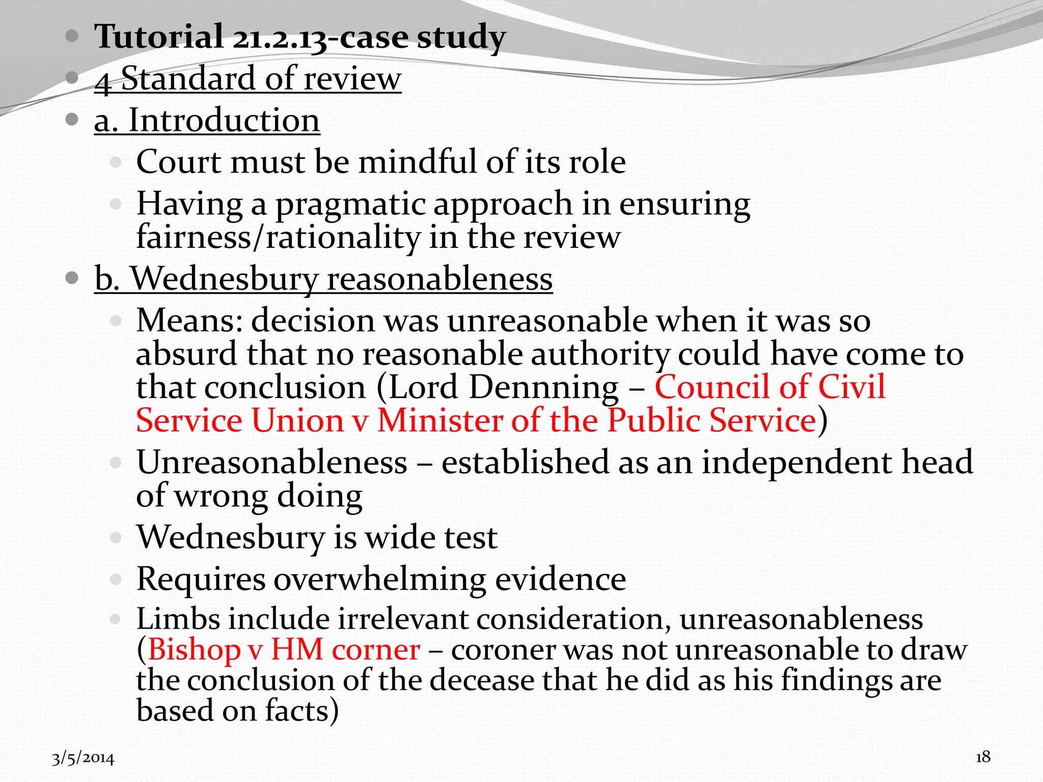  Tutorial 21.2.13-case study
 4 Standard of review
 a. Introduction
 Court must be mindful of its role
 Having a pragmatic approach in ensuring

fairness/rationality in the review
 b. Wednesbury reasonableness
 Means: decision was unreasonable when it was so
absurd that no reasonable authority could have come to
that conclusion (Lord Dennning – Council of Civil
Service Union v Minister of the Public Service)
 Unreasonableness – established as an independent head
of wrong doing
 Wednesbury is wide test
 Requires overwhelming evidence
 Limbs include irrelevant consideration, unreasonableness

(Bishop v HM corner – coroner was not unreasonable to draw
the conclusion of the decease that he did as his findings are
based on facts)

3/5/2014

18

 