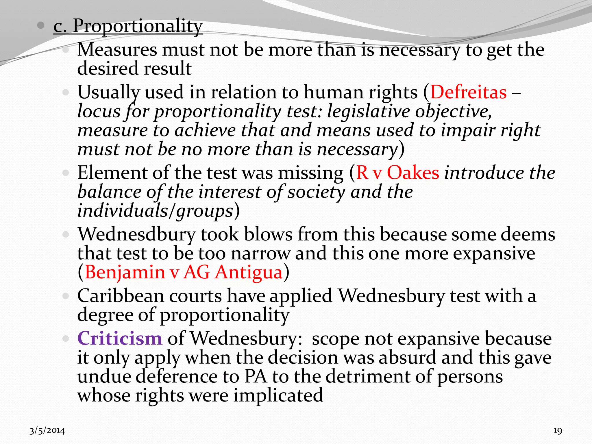 c. Proportionality
 Measures must not be more than is necessary to get the









3/5/2014

desired result
Usually used in relation to human rights (Defreitas –
locus for proportionality test: legislative objective,
measure to achieve that and means used to impair right
must not be no more than is necessary)
Element of the test was missing (R v Oakes introduce the
balance of the interest of society and the
individuals/groups)
Wednesdbury took blows from this because some deems
that test to be too narrow and this one more expansive
(Benjamin v AG Antigua)
Caribbean courts have applied Wednesbury test with a
degree of proportionality
Criticism of Wednesbury: scope not expansive because
it only apply when the decision was absurd and this gave
undue deference to PA to the detriment of persons
whose rights were implicated
19

 
