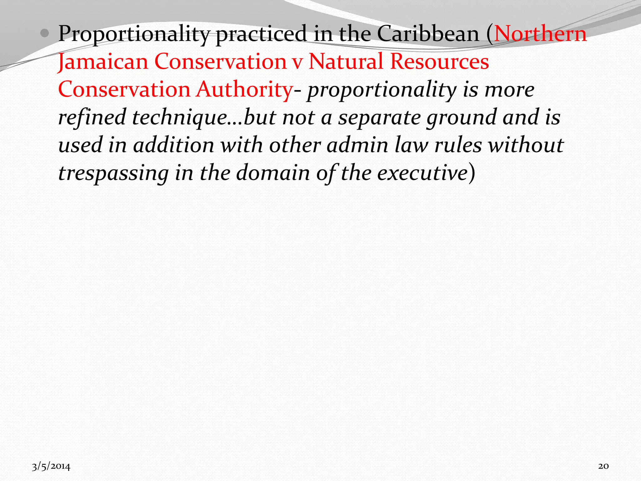  Proportionality practiced in the Caribbean (Northern

Jamaican Conservation v Natural Resources
Conservation Authority- proportionality is more
refined technique…but not a separate ground and is
used in addition with other admin law rules without
trespassing in the domain of the executive)

3/5/2014

20

 