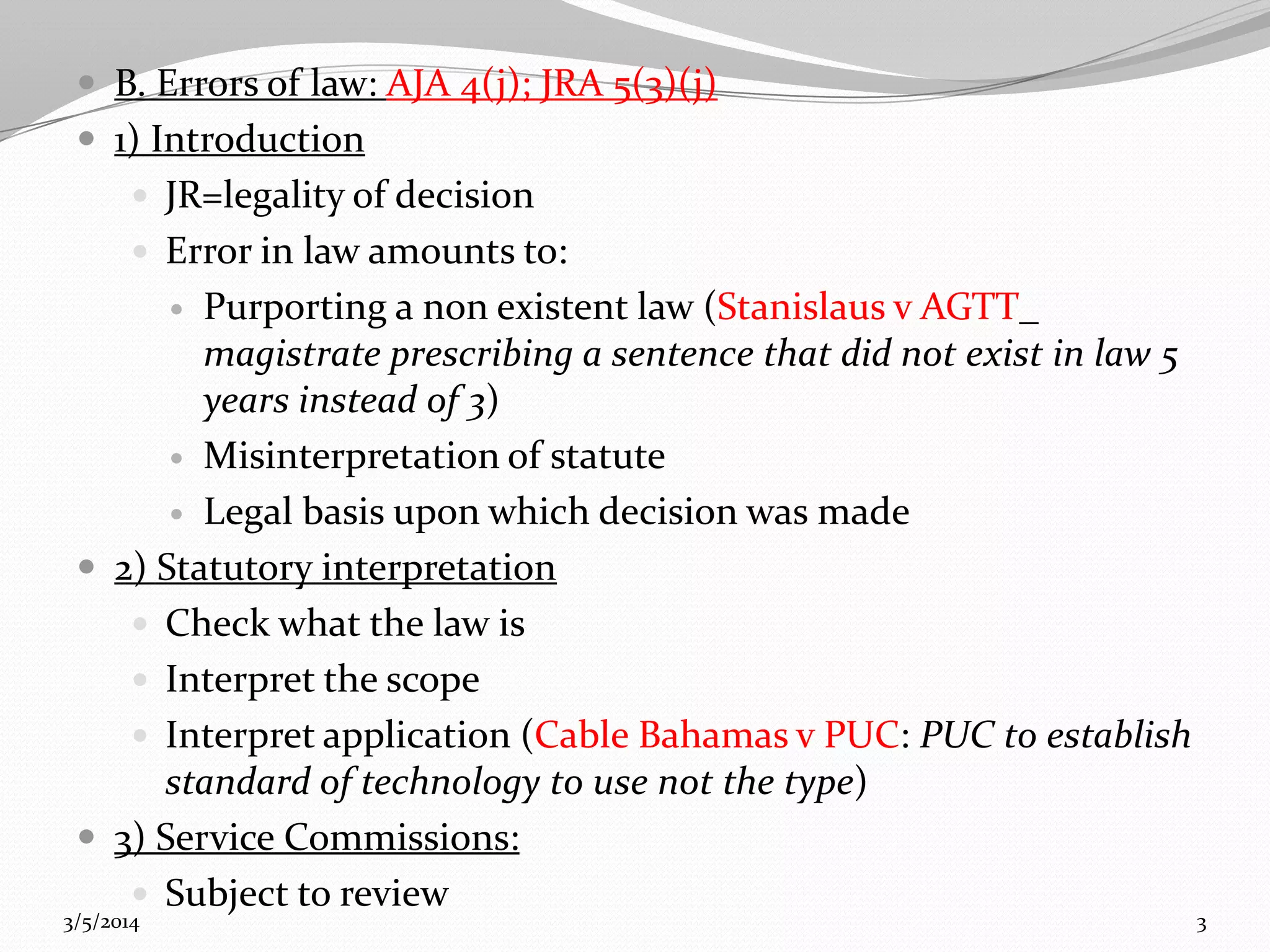 B. Errors of law: AJA 4(j); JRA 5(3)(j)
 1) Introduction
 JR=legality of decision
 Error in law amounts to:

Purporting a non existent law (Stanislaus v AGTT_
magistrate prescribing a sentence that did not exist in law 5
years instead of 3)
 Misinterpretation of statute
 Legal basis upon which decision was made
 2) Statutory interpretation
 Check what the law is
 Interpret the scope
 Interpret application (Cable Bahamas v PUC: PUC to establish
standard of technology to use not the type)
 3) Service Commissions:
 Subject to review


3/5/2014

3

 
