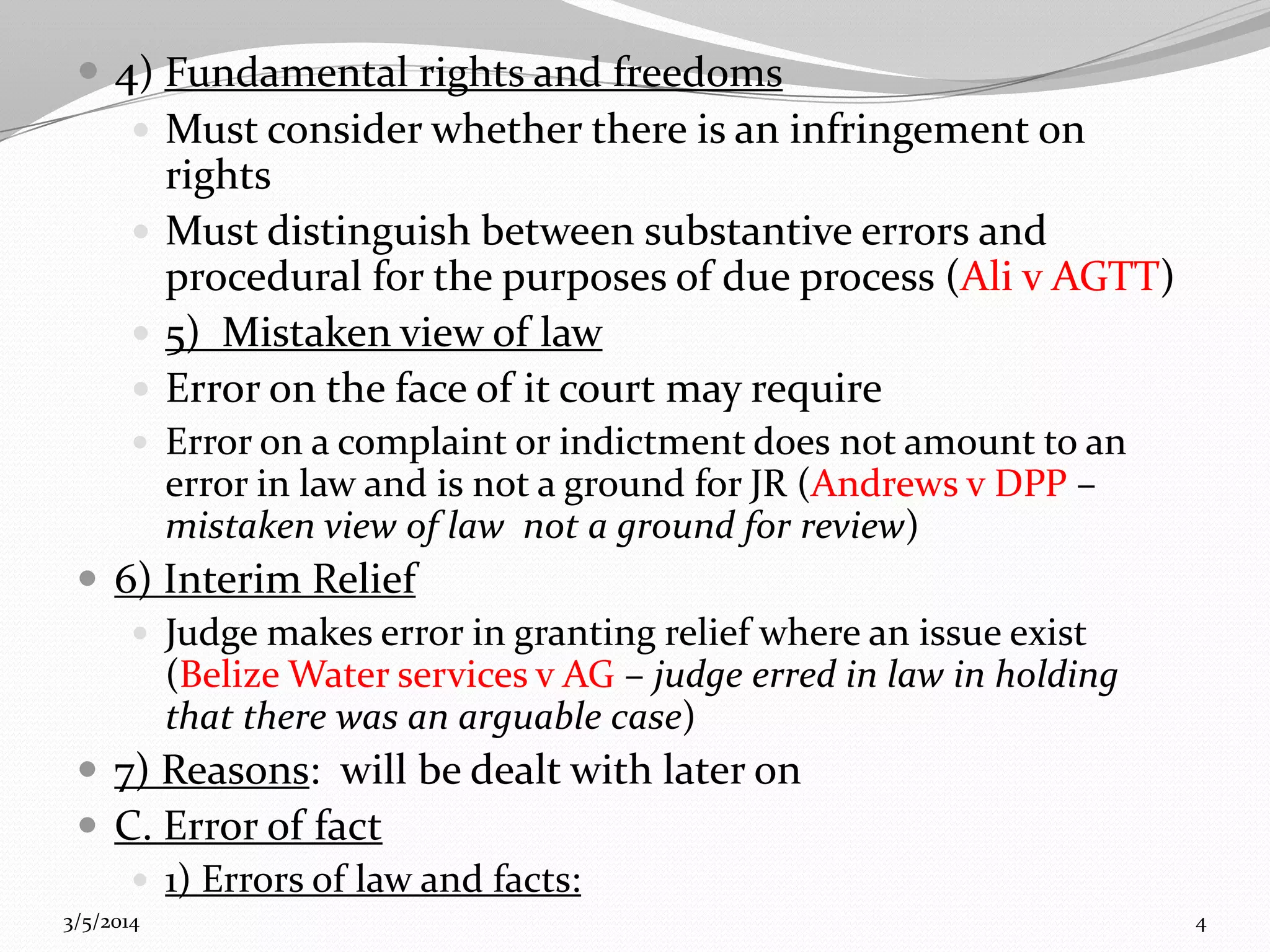  4) Fundamental rights and freedoms
 Must consider whether there is an infringement on
rights
 Must distinguish between substantive errors and
procedural for the purposes of due process (Ali v AGTT)
 5) Mistaken view of law
 Error on the face of it court may require
 Error on a complaint or indictment does not amount to an

error in law and is not a ground for JR (Andrews v DPP –
mistaken view of law not a ground for review)

 6) Interim Relief
 Judge makes error in granting relief where an issue exist
(Belize Water services v AG – judge erred in law in holding
that there was an arguable case)
 7) Reasons: will be dealt with later on
 C. Error of fact
 1) Errors of law and facts:
3/5/2014

4

 