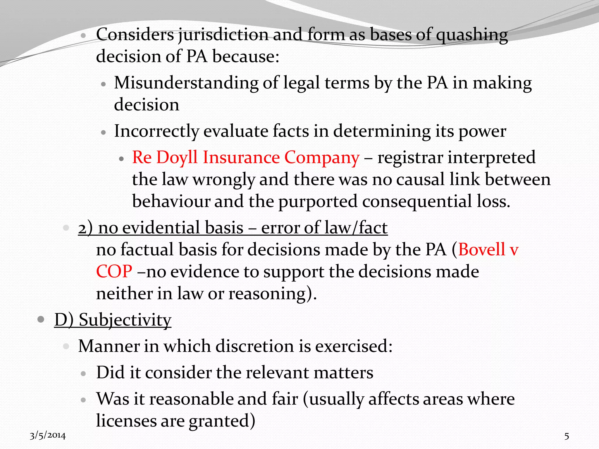 Considers jurisdiction and form as bases of quashing
decision of PA because:
 Misunderstanding of legal terms by the PA in making
decision
 Incorrectly evaluate facts in determining its power
 Re Doyll Insurance Company – registrar interpreted
the law wrongly and there was no causal link between
behaviour and the purported consequential loss.
 2) no evidential basis – error of law/fact
no factual basis for decisions made by the PA (Bovell v
COP –no evidence to support the decisions made
neither in law or reasoning).
 D) Subjectivity
 Manner in which discretion is exercised:
 Did it consider the relevant matters
 Was it reasonable and fair (usually affects areas where
licenses are granted)


3/5/2014

5

 