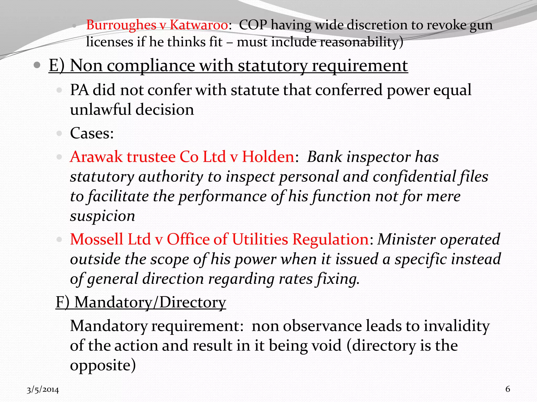 

Burroughes v Katwaroo: COP having wide discretion to revoke gun
licenses if he thinks fit – must include reasonability)

 E) Non compliance with statutory requirement
 PA did not confer with statute that conferred power equal
unlawful decision
 Cases:
 Arawak trustee Co Ltd v Holden: Bank inspector has
statutory authority to inspect personal and confidential files
to facilitate the performance of his function not for mere
suspicion
 Mossell Ltd v Office of Utilities Regulation: Minister operated
outside the scope of his power when it issued a specific instead
of general direction regarding rates fixing.
F) Mandatory/Directory
Mandatory requirement: non observance leads to invalidity
of the action and result in it being void (directory is the
opposite)
3/5/2014

6

 