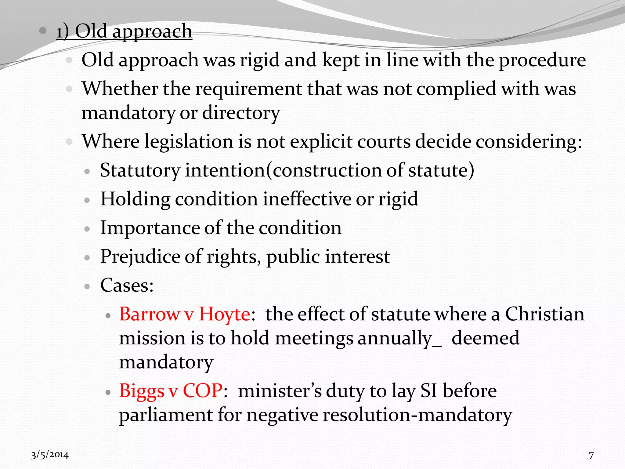  1) Old approach
 Old approach was rigid and kept in line with the procedure
 Whether the requirement that was not complied with was

mandatory or directory
 Where legislation is not explicit courts decide considering:
 Statutory intention(construction of statute)
 Holding condition ineffective or rigid
 Importance of the condition
 Prejudice of rights, public interest
 Cases:
 Barrow v Hoyte: the effect of statute where a Christian
mission is to hold meetings annually_ deemed
mandatory
 Biggs v COP: minister’s duty to lay SI before
parliament for negative resolution-mandatory
3/5/2014

7

 