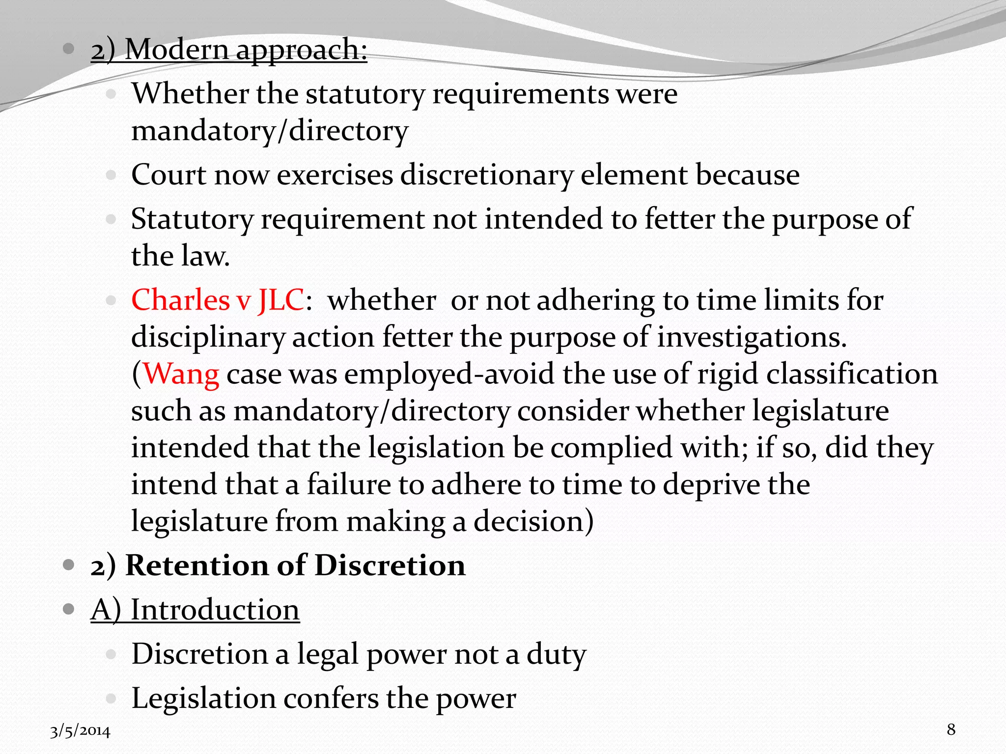  2) Modern approach:
 Whether the statutory requirements were

mandatory/directory
 Court now exercises discretionary element because
 Statutory requirement not intended to fetter the purpose of
the law.
 Charles v JLC: whether or not adhering to time limits for
disciplinary action fetter the purpose of investigations.
(Wang case was employed-avoid the use of rigid classification
such as mandatory/directory consider whether legislature
intended that the legislation be complied with; if so, did they
intend that a failure to adhere to time to deprive the
legislature from making a decision)
 2) Retention of Discretion
 A) Introduction
 Discretion a legal power not a duty
 Legislation confers the power
3/5/2014

8

 