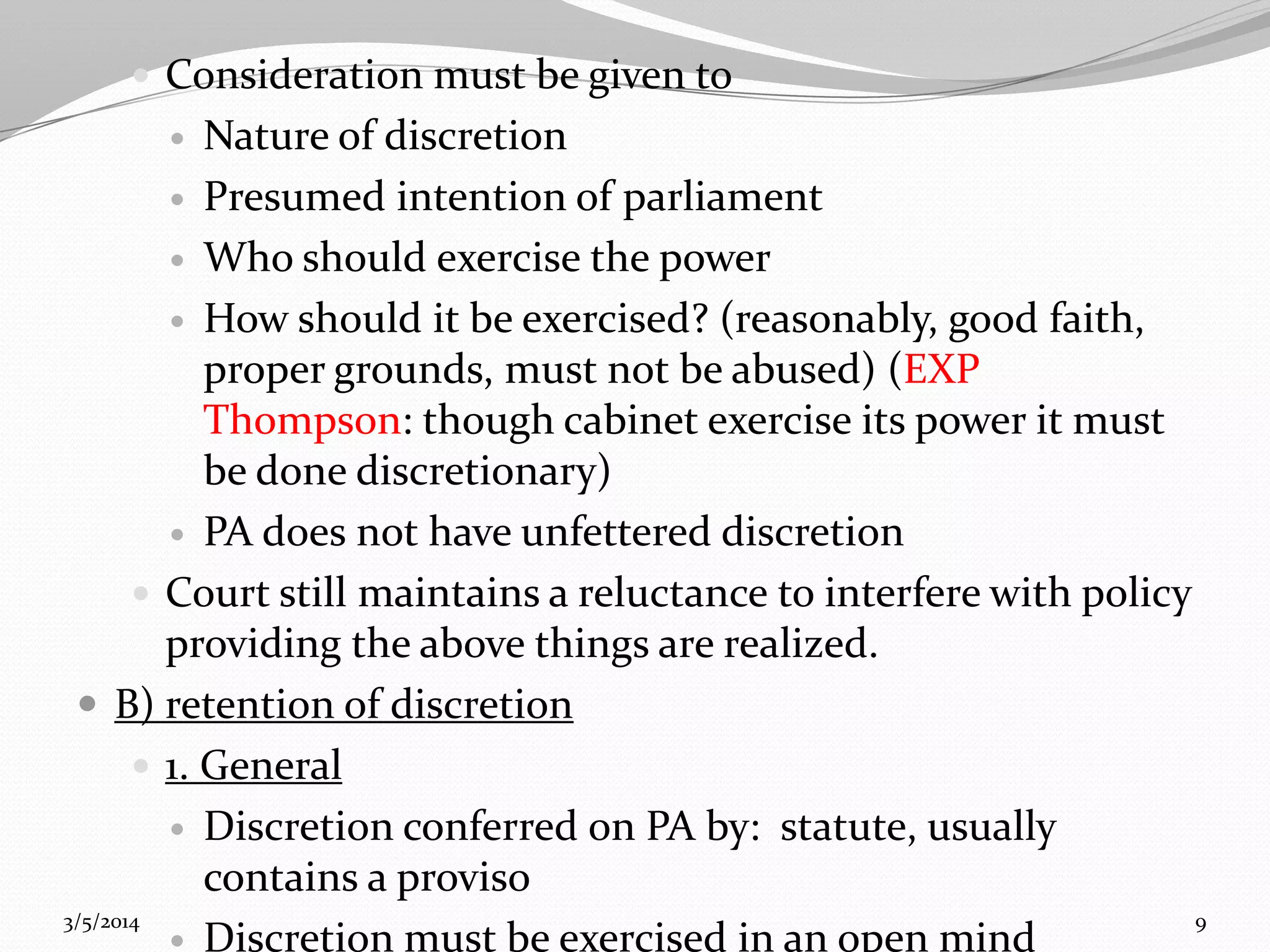  Consideration must be given to

Nature of discretion
 Presumed intention of parliament
 Who should exercise the power
 How should it be exercised? (reasonably, good faith,
proper grounds, must not be abused) (EXP
Thompson: though cabinet exercise its power it must
be done discretionary)
 PA does not have unfettered discretion
 Court still maintains a reluctance to interfere with policy
providing the above things are realized.
 B) retention of discretion
 1. General
 Discretion conferred on PA by: statute, usually
contains a proviso
3/5/2014
9
 Discretion must be exercised in an open mind


 