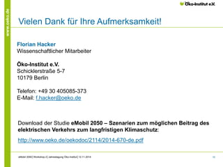 10 
www.oeko.de 
Vielen Dank für Ihre Aufmerksamkeit! 
eMobil 2050│Workshop 2│Jahrestagung Öko-Institut│12.11.2014 
Florian Hacker 
Wissenschaftlicher Mitarbeiter 
Öko-Institut e.V. 
Schicklerstraße 5-7 
10179 Berlin 
Telefon: +49 30 405085-373 
E-Mail: f.hacker@oeko.de 
Download der Studie eMobil 2050 – Szenarien zum möglichen Beitrag des 
elektrischen Verkehrs zum langfristigen Klimaschutz: 
http://www.oeko.de/oekodoc/2114/2014-670-de.pdf 
 