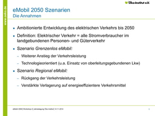 3 
www.oeko.de 
eMobil 2050 Szenarien 
Die Annahmen 
● Ambitionierte Entwicklung des elektrischen Verkehrs bis 2050 
● Definition: Elektrischer Verkehr = alle Stromverbraucher im 
landgebundenen Personen- und Güterverkehr 
● Szenario Grenzenlos eMobil: 
‒ Weiterer Anstieg der Verkehrsleistung 
‒ Technologieorientiert (u.a. Einsatz von oberleitungsgebundenen Lkw) 
● Szenario Regional eMobil: 
‒ Rückgang der Verkehrsleistung 
‒ Verstärkte Verlagerung auf energieeffizientere Verkehrsmittel 
eMobil 2050│Workshop 2│Jahrestagung Öko-Institut│12.11.2014 
 