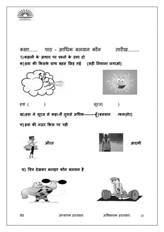 ग्रेड अध्यापक हस्ताक्षर अभििावक हस्ताक्षर 13
कक्षा...... पाठ – आधिक बलवान कौन तारीख........
1) कहानी के आधार पर प्रश्नो के उत्तर दो
क) हिा की ककसके साथ बहस छछड़ गई (सही छनशाना लगाओ)
हवा ( ) सूरज( )
ख) हिा ने सूरज से कहा-मैं तुमसे अचधक--------हूँ (बलिान /कमजोर)
ग) हिा की नजर ककस पर पड़ी
औरत आदमी
घ) चित्र देखकर बताइए कौन बलिान है
 