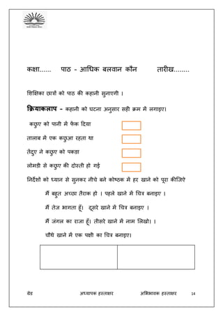 ग्रेड अध्यापक हस्ताक्षर अभििावक हस्ताक्षर 14
कक्षा...... पाठ – आधिक बलवान कौन तारीख........
भशक्षक्षका छात्रों को पाठ की कहानी सुनाएगी ।
कियाकलाप – कहानी को घटना अनुसार सही क्रम में लगाइए।
कछु ए को पानी में फें क ददय़ा
तालाब में एक कछु आ रहता था
तेंदुए ने कछु ए को पकङा
लोमडी से कछु ए की दोस्ती हो गई
तनदेशों को ध्यान से सुनकर नीचे बने कोष्ठक में हर खाने को पूरा कीजजऐ
मैं बहुत अच्छा तैराक हो । पहले खाने में धचत्र बनाइए ।
मैं तेज िागता हूँ। दूसरे खाने में धचत्र बनाइए ।
मैं जंगल का राजा हूँ। तीसरे खाने में नाम भलखो। ।
चौथे खाने में एक पक्षी का धचत्र बनाइए।
 
