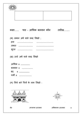 ग्रेड अध्यापक हस्ताक्षर अभििावक हस्ताक्षर 15
कक्षा...... पाठ – आधिक बलवान कौन तारीख........
(क) समान अथद वाले शब्द भलखो ;
हवा ......................... ...........................
ताकत ....................... ............................
सूरज ........................ ............................
(ख) उल्टे अथद वाले शब्द भलखो
आधिक x ………………….
बलवान x ..................
बंद x …………………….
गमी x ....................
(ग) तनचे बने धचत्रों के नाम भलखो :
 