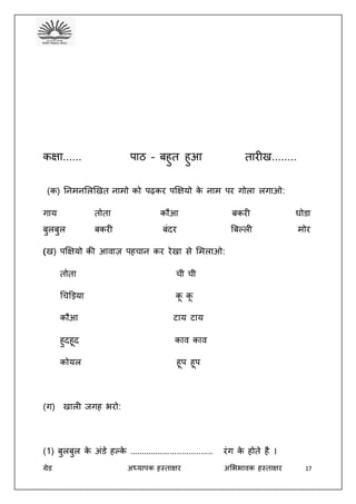ग्रेड अध्यापक हस्ताक्षर अभििावक हस्ताक्षर 17
कक्षा...... पाठ – बहुत हुआ तारीख........
(क) तनमनभलखखत नामो को पढ़कर पक्षक्षयो के नाम पर गोला लगाओ:
गाय तोता कौआ बकरी घोडा
बुलबुल बकरी बंदर बबल्ली मोर
(ख) पक्षक्षयो की आवाज़ पहचान कर रेखा से भमलाओ:
तोता ची ची
धचड़ड़या कू कू
कौआ टाय टाय
हुदहूद काव काव
कोयल हूप हूप
(ग) खाली जगह िरो:
(1) बुलबुल के अंडे हल्के ................................... रंग के होते है ।
 