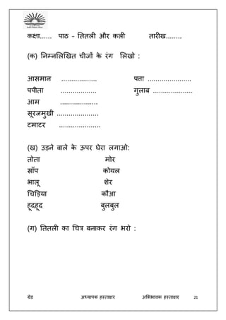 ग्रेड अध्यापक हस्ताक्षर अभििावक हस्ताक्षर 21
कक्षा...... पाठ – तततली और कली तारीख........
(क) तनम्नभलखखत चीजों के रंग भलखो :
आसमान .................. पत्ता ......................
पपीता .................. गुलाब ....................
आम ...................
सूरजमुखी .....................
टमाटर .....................
(ख) उड़ने वाले के ऊपर घेरा लगाओ:
तोता मोर
साँप कोयल
िालू शेर
धचड़ड़या कौआ
हूदहूद बुलबुल
(ग) तततली का धचत्र बनाकर रंग िरो :
 