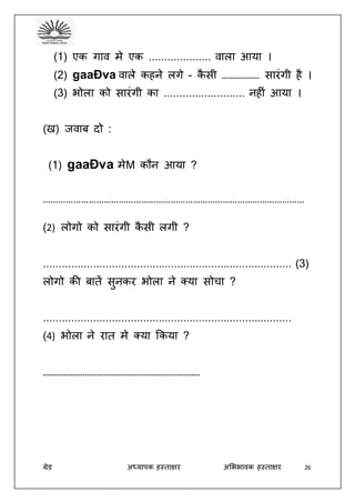 ग्रेड अध्यापक हस्ताक्षर अभििावक हस्ताक्षर 26
(1) एक गाव मे एक .................... वाला आया ।
(2) gaaÐva वाले कहने लगे – कै सी ……………… सारंगी है ।
(3) िोला को सारंगी का .......................... नहीं आया ।
(ख) जवाब दो :
(1) gaaÐva मेM कौन आया ?
……………………………………………………………………………………………
(2) लोगो को सारंगी कै सी लगी ?
................................................................................ (3)
लोगो की बातें सुनकर िोला ने क्या सोचा ?
................................................................................
(4) िोला ने रात मे क्या ककया ?
…………………………………………………………………
 