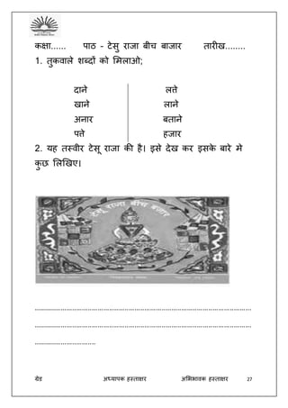 ग्रेड अध्यापक हस्ताक्षर अभििावक हस्ताक्षर 27
कक्षा...... पाठ – टेसु राजा बीच बाजार तारीख........
1. तुकवाले शब्दों को भमलाओ;
दाने लत्ते
खाने लाने
अनार बताने
पत्ते हजार
2. यह तस्वीर टेसू राजा की है। इसे देख कर इसके बारे मे
कु छ भलखखए।
................................................................................................................
................................................................................................................
................................
 