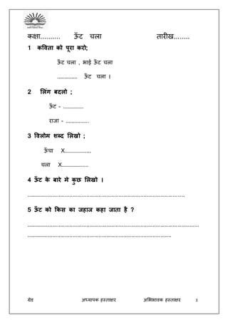 ग्रेड अध्यापक हस्ताक्षर अभििावक हस्ताक्षर 3
कक्षा.......... ऊँ ट चला तारीख........
1 कविता को पूरा करो;
ऊँ ट चला , िाई ऊँ ट चला
.............. ऊँ ट चला ।
2 ललिंग बदलो ;
ऊँ ट - ..............
राजा - ................
3 विलोम शब्द ललखो ;
ऊँ चा X..................
चला X..................
4 ऊँ ट के बारे मे कु छ ललखो ।
.......................................................................................................
5 ऊँ ट को ककस का जहाज कहा जाता है ?
................................................................................................................
..............................................................................................
 