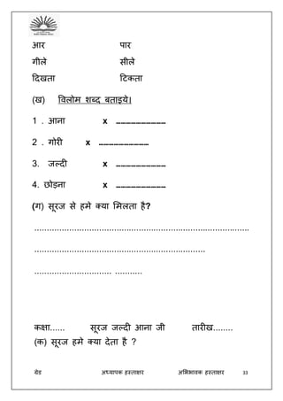 ग्रेड अध्यापक हस्ताक्षर अभििावक हस्ताक्षर 33
आर पार
गीले सीले
ददखता दटकता
(ख) ववलोम शब्द बताइये।
1 . आना x …………………………
2 . गोरी x …………………………
3. जल्दी x …………………………
4. छोड़ना x …………………………
(ग) सूरज से हमे क्या भमलता है?
.......................................................................................
.....................................................................
............................... ...........
कक्षा...... सूरज जल्दी आना जी तारीख........
(क) सूरज हमे क्या देता है ?
 