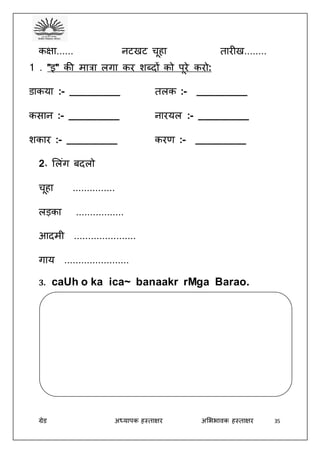 ग्रेड अध्यापक हस्ताक्षर अभििावक हस्ताक्षर 35
कक्षा...... नटखट चूहा तारीख........
1 . ”इ” की मात्रा लगा कर शब्दों को पूरे करो:
डाकया :- _________ तलक :- _________
कसान :- _________ नारयल :- _________
शकार :- _________ करर् :- _________
2॰ भलंग बदलो
चूहा ...............
लड़का .................
आदमी ......................
गाय .......................
3. caUh o ka ica~ banaakr rMga Barao.
 