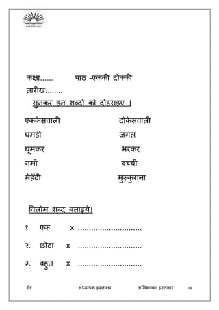 ग्रेड अध्यापक हस्ताक्षर अभििावक हस्ताक्षर 39
कक्षा...... पाठ –एककी दोक्की
तारीख........
सुनकर इन शब्दों को दोहराइए ।
एकके सवाली दोके सवाली
घमंडी जंगल
घूमकर िरकर
गमी बच्ची
मेहँदी मुस्कु राना
ववलोम शब्द बताइये।
१ एक x .............................
२. छोटा x .............................
३. बहुत x .............................
 
