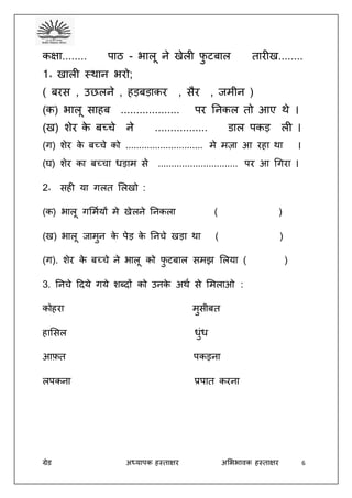 ग्रेड अध्यापक हस्ताक्षर अभििावक हस्ताक्षर 6
कक्षा........ पाठ - िालू ने खेली फु टबाल तारीख........
1॰ खाली स्थान िरो;
( बरस , उछलने , हड़बड़ाकर , सैर , जमीन )
(क) िालू साहब ................... पर तनकल तो आए थे ।
(ख) शेर के बच्चे ने ................. डाल पकड़ ली ।
(ग) शेर के बच्चे को ............................. मे मज़ा आ रहा था ।
(घ) शेर का बच्चा िड़ाम से .............................. पर आ धगरा ।
2॰ सही या गलत भलखो :
(क) िालू गभमदयों मे खेलने तनकला ( )
(ख) िालू जामुन के पेड़ के तनचे खड़ा था ( )
(ग). शेर के बच्चे ने िालू को फु टबाल समझ भलया ( )
3. तनचे ददये गये शब्दों को उनके अथद से भमलाओ :
कोहरा मुसीबत
हाभसल िुंि
आफ़त पकड़ना
लपकना प्रपात करना
 