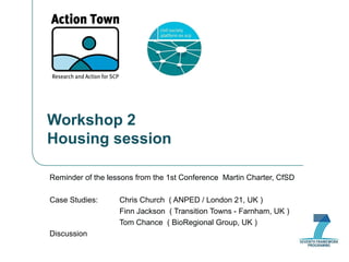 Workshop 2 Housing session Reminder of the lessons from the 1st Conference  Martin Charter, CfSD Case Studies: Chris Church  ( ANPED / London 21, UK ) Finn Jackson  ( Transition Towns - Farnham, UK ) Tom Chance  ( BioRegional Group, UK ) Discussion 