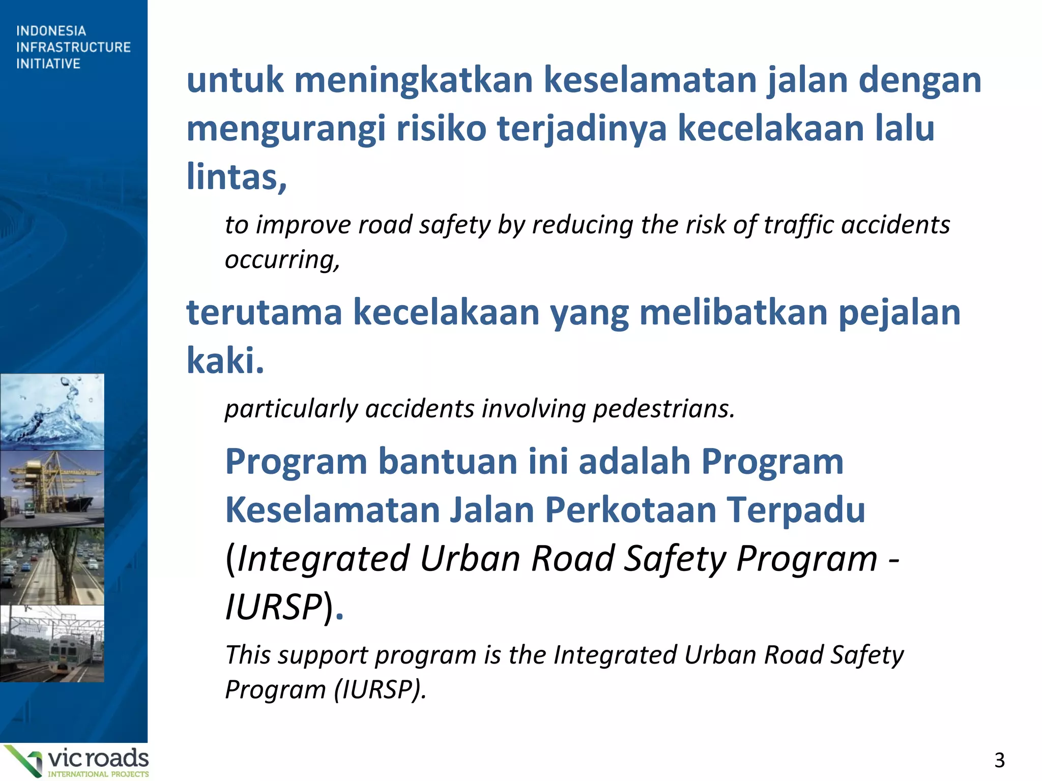3
untuk meningkatkan keselamatan jalan dengan
mengurangi risiko terjadinya kecelakaan lalu
lintas,
to improve road safety by reducing the risk of traffic accidents
occurring,
terutama kecelakaan yang melibatkan pejalan
kaki.
particularly accidents involving pedestrians.
Program bantuan ini adalah Program
Keselamatan Jalan Perkotaan Terpadu
(Integrated Urban Road Safety Program -
IURSP).
This support program is the Integrated Urban Road Safety
Program (IURSP).
 