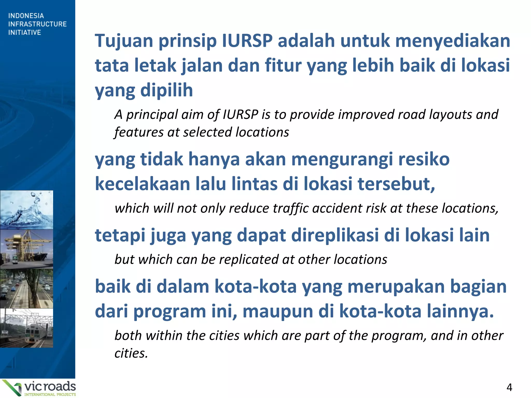 4
Tujuan prinsip IURSP adalah untuk menyediakan
tata letak jalan dan fitur yang lebih baik di lokasi
yang dipilih
A principal aim of IURSP is to provide improved road layouts and
features at selected locations
yang tidak hanya akan mengurangi resiko
kecelakaan lalu lintas di lokasi tersebut,
which will not only reduce traffic accident risk at these locations,
tetapi juga yang dapat direplikasi di lokasi lain
but which can be replicated at other locations
baik di dalam kota-kota yang merupakan bagian
dari program ini, maupun di kota-kota lainnya.
both within the cities which are part of the program, and in other
cities.
 