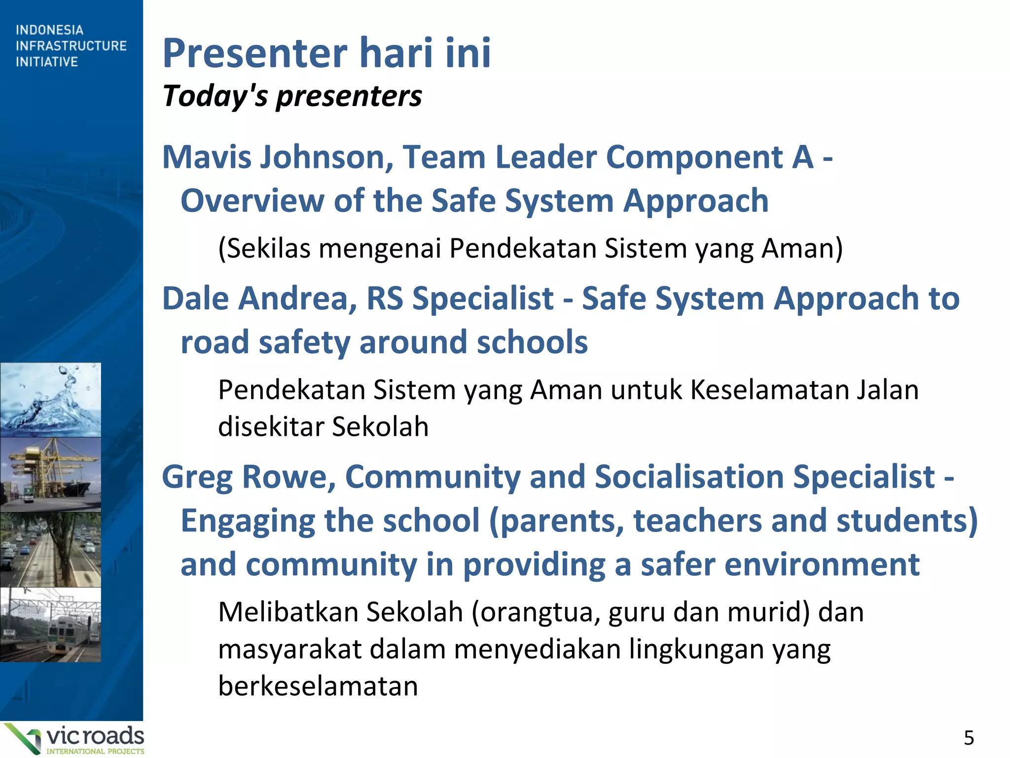 5
Presenter hari ini
Today's presenters
Mavis Johnson, Team Leader Component A -
Overview of the Safe System Approach
(Sekilas mengenai Pendekatan Sistem yang Aman)
Dale Andrea, RS Specialist - Safe System Approach to
road safety around schools
Pendekatan Sistem yang Aman untuk Keselamatan Jalan
disekitar Sekolah
Greg Rowe, Community and Socialisation Specialist -
Engaging the school (parents, teachers and students)
and community in providing a safer environment
Melibatkan Sekolah (orangtua, guru dan murid) dan
masyarakat dalam menyediakan lingkungan yang
berkeselamatan
 