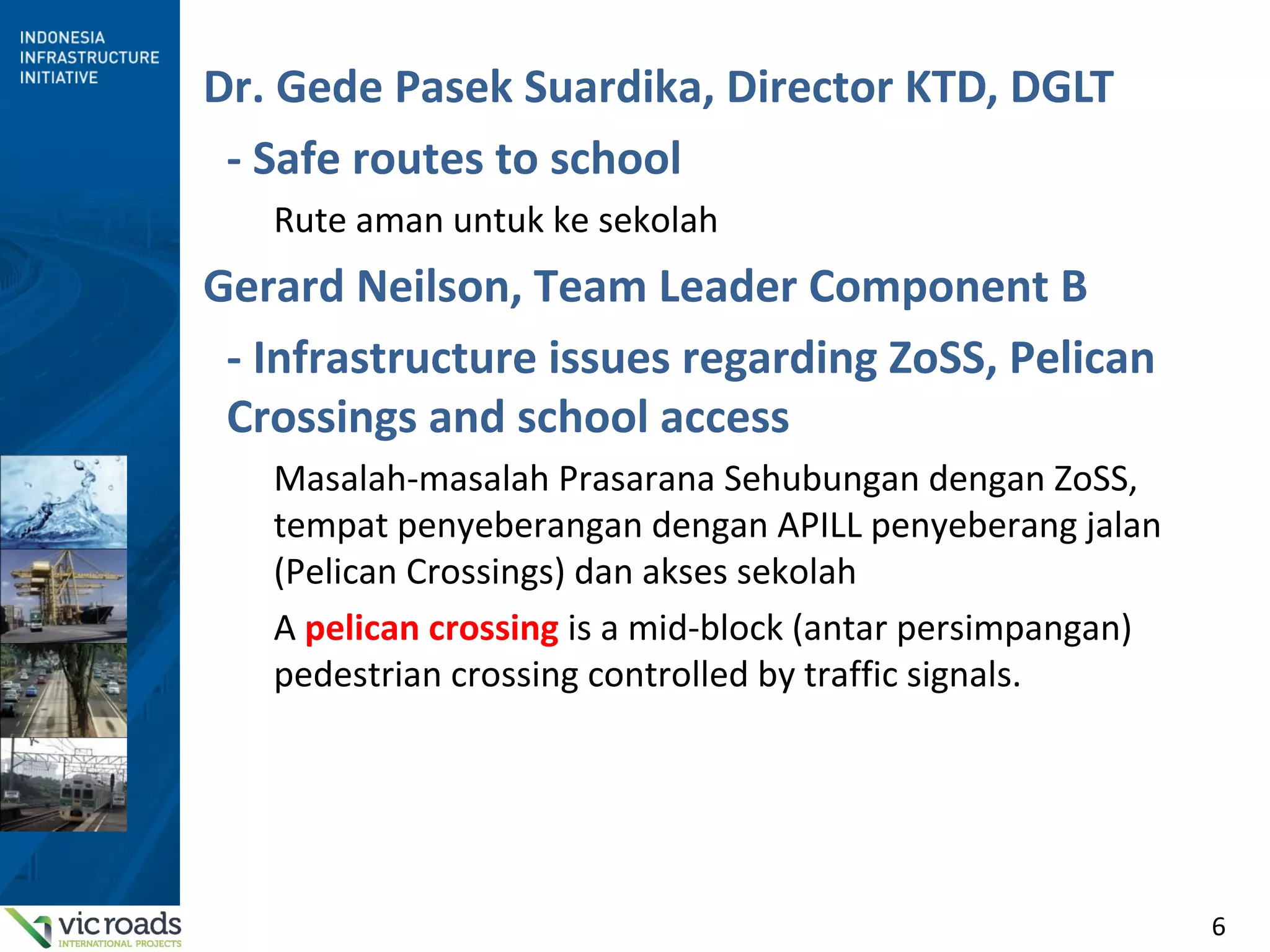 6
Dr. Gede Pasek Suardika, Director KTD, DGLT
- Safe routes to school
Rute aman untuk ke sekolah
Gerard Neilson, Team Leader Component B
- Infrastructure issues regarding ZoSS, Pelican
Crossings and school access
Masalah-masalah Prasarana Sehubungan dengan ZoSS,
tempat penyeberangan dengan APILL penyeberang jalan
(Pelican Crossings) dan akses sekolah
A pelican crossing is a mid-block (antar persimpangan)
pedestrian crossing controlled by traffic signals.
 