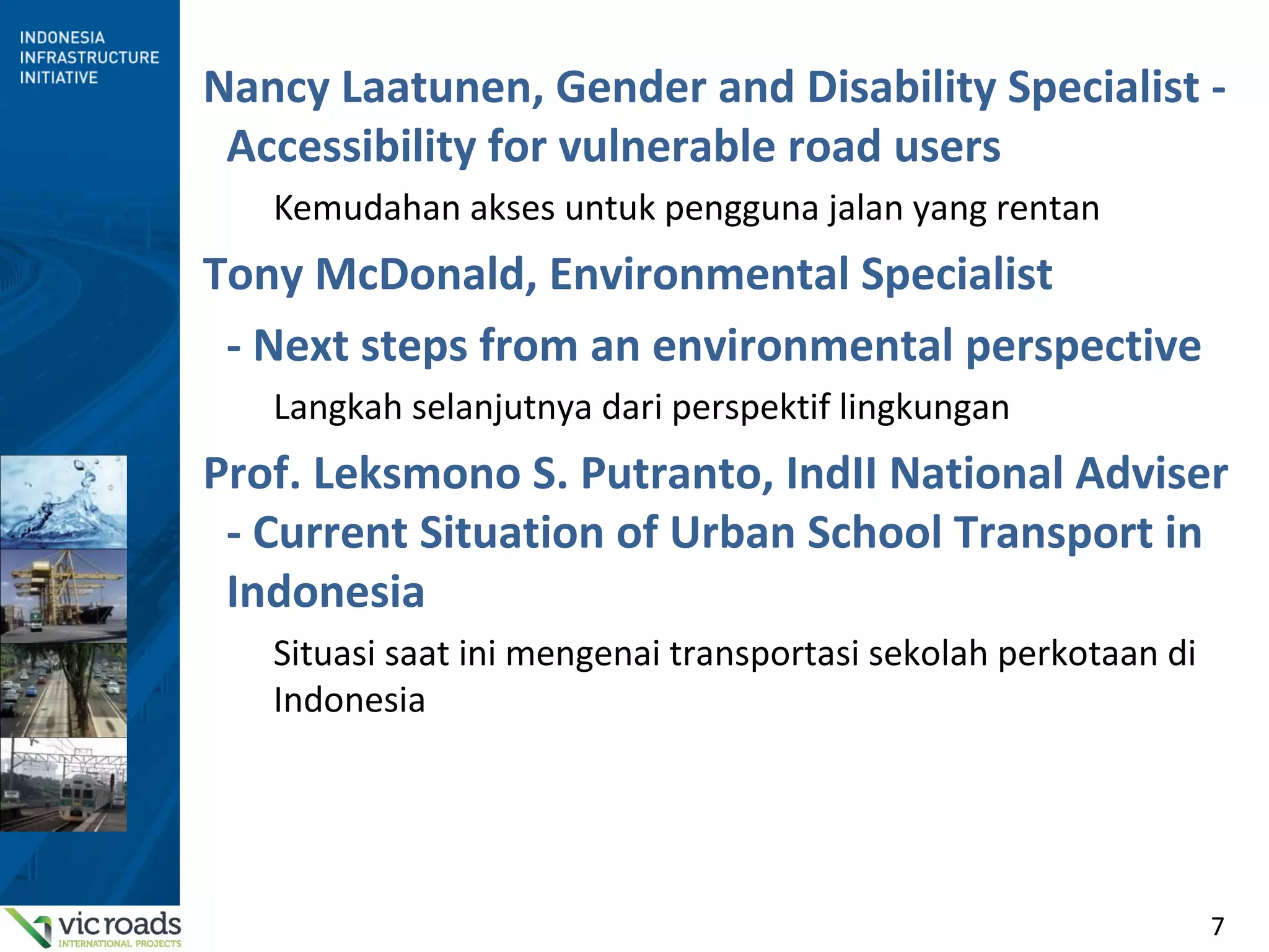7
Nancy Laatunen, Gender and Disability Specialist -
Accessibility for vulnerable road users
Kemudahan akses untuk pengguna jalan yang rentan
Tony McDonald, Environmental Specialist
- Next steps from an environmental perspective
Langkah selanjutnya dari perspektif lingkungan
Prof. Leksmono S. Putranto, IndII National Adviser
- Current Situation of Urban School Transport in
Indonesia
Situasi saat ini mengenai transportasi sekolah perkotaan di
Indonesia
 
