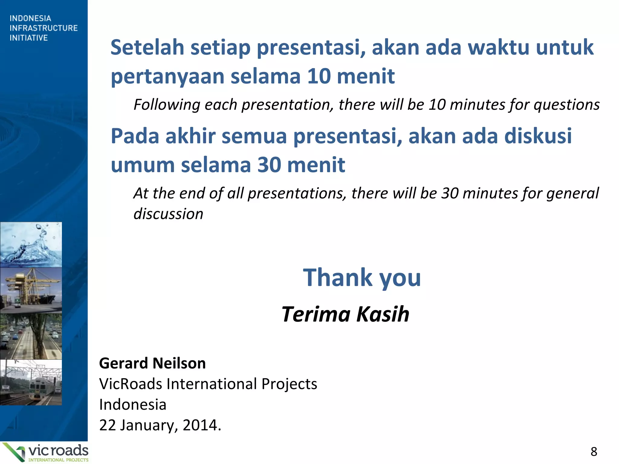 8
Setelah setiap presentasi, akan ada waktu untuk
pertanyaan selama 10 menit
Following each presentation, there will be 10 minutes for questions
Pada akhir semua presentasi, akan ada diskusi
umum selama 30 menit
At the end of all presentations, there will be 30 minutes for general
discussion
Thank you
Terima Kasih
Gerard Neilson
VicRoads International Projects
Indonesia
22 January, 2014.
 