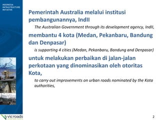 2
Pemerintah Australia melalui institusi
pembangunannya, IndII
The Australian Government through its development agency, IndII,
membantu 4 kota (Medan, Pekanbaru, Bandung
dan Denpasar)
is supporting 4 cities (Medan, Pekanbaru, Bandung and Denpasar)
untuk melakukan perbaikan di jalan-jalan
perkotaan yang dinominasikan oleh otoritas
Kota,
to carry out improvements on urban roads nominated by the Kota
authorities,
 