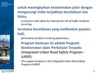 3
untuk meningkatkan keselamatan jalan dengan
mengurangi risiko terjadinya kecelakaan lalu
lintas,
to improve road safety by reducing the risk of traffic accidents
occurring,
terutama kecelakaan yang melibatkan pejalan
kaki.
particularly accidents involving pedestrians.
Program bantuan ini adalah Program
Keselamatan Jalan Perkotaan Terpadu
(Integrated Urban Road Safety Program -
IURSP).
This support program is the Integrated Urban Road Safety
Program (IURSP).
 