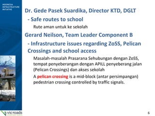 6
Dr. Gede Pasek Suardika, Director KTD, DGLT
- Safe routes to school
Rute aman untuk ke sekolah
Gerard Neilson, Team Leader Component B
- Infrastructure issues regarding ZoSS, Pelican
Crossings and school access
Masalah-masalah Prasarana Sehubungan dengan ZoSS,
tempat penyeberangan dengan APILL penyeberang jalan
(Pelican Crossings) dan akses sekolah
A pelican crossing is a mid-block (antar persimpangan)
pedestrian crossing controlled by traffic signals.
 