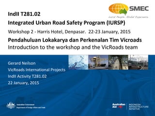 INDONESIA
INFRASTRUCTURE
INITIATIVE
IndII T281.02
Integrated Urban Road Safety Program (IURSP)
Workshop 2 - Harris Hotel, Denpasar. 22-23 January, 2015
Pendahuluan Lokakarya dan Perkenalan Tim Vicroads
Introduction to the workshop and the VicRoads team
Gerard Neilson
VicRoads International Projects
IndII Activity T281.02
22 January, 2015
 