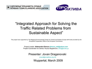 “ Integrated Approach for Solving the Traffic Related Problems from  Sustainable Aspect”   This project was supported by The Regional Environmental Center for Central and Eastern Europe with funds provided by the EuropeAid Cooperation Office of the European Commission   Project Leader:  Aleksandra Dimova  [email_address] Project Coordinator for Serbia: Ruzica Bogdanovic  [email_address] Presenter: Jovan Draganovski  [email_address] Wuppertal, March 2009 